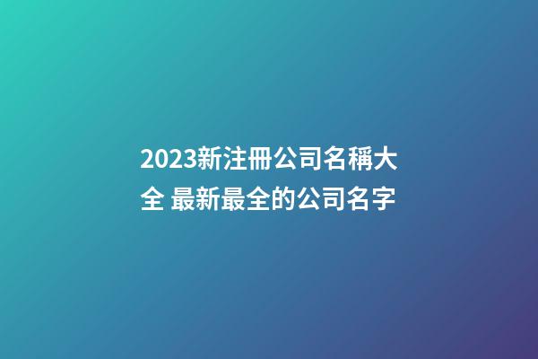 2023新注冊公司名稱大全 最新最全的公司名字-第1張-公司起名-玄機派